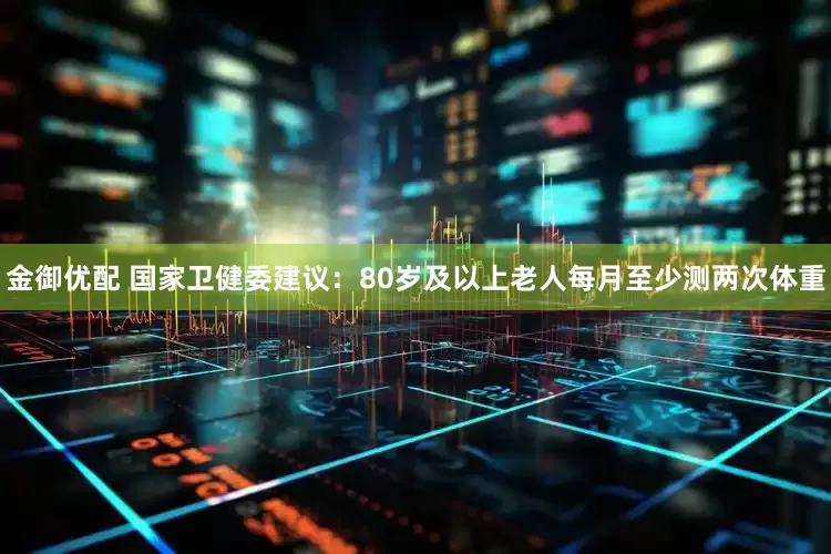 金御优配 国家卫健委建议：80岁及以上老人每月至少测两次体重