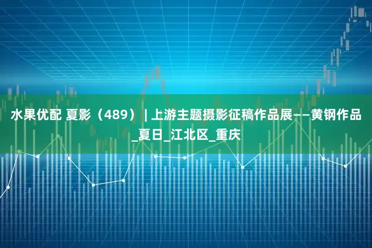 水果优配 夏影（489） | 上游主题摄影征稿作品展——黄钢作品_夏日_江北区_重庆