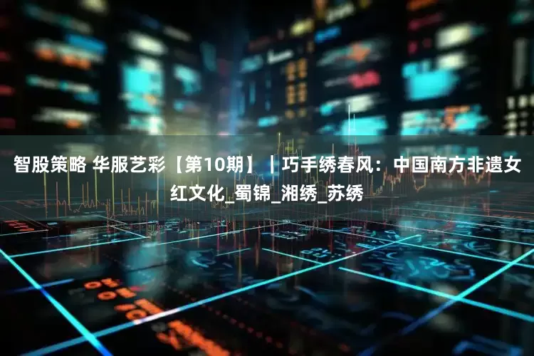 智股策略 华服艺彩【第10期】｜巧手绣春风：中国南方非遗女红文化_蜀锦_湘绣_苏绣