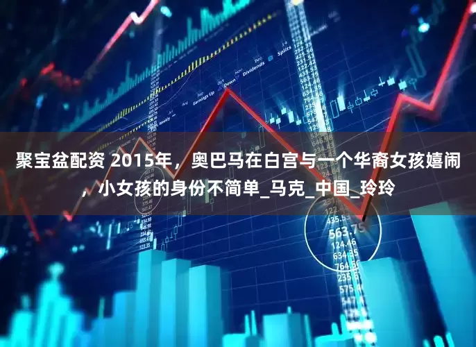 聚宝盆配资 2015年，奥巴马在白宫与一个华裔女孩嬉闹，小女孩的身份不简单_马克_中国_玲玲