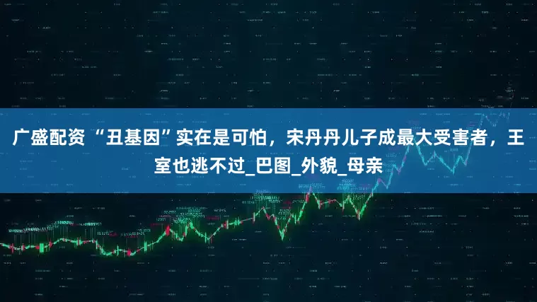 广盛配资 “丑基因”实在是可怕，宋丹丹儿子成最大受害者，王室也逃不过_巴图_外貌_母亲