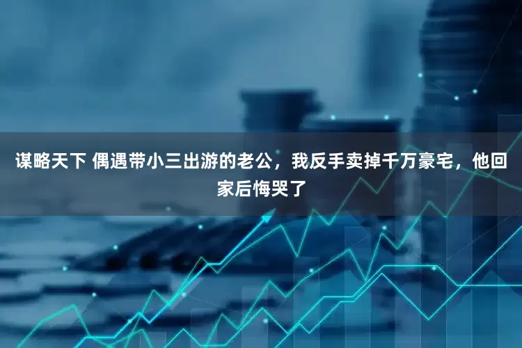谋略天下 偶遇带小三出游的老公，我反手卖掉千万豪宅，他回家后悔哭了