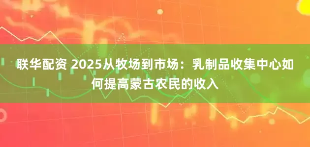 联华配资 2025从牧场到市场：乳制品收集中心如何提高蒙古农民的收入