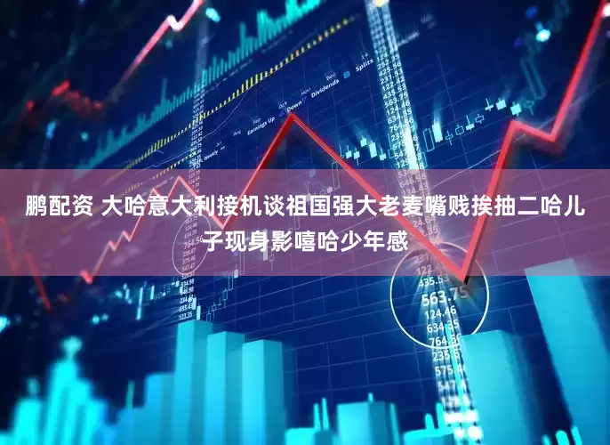 鹏配资 大哈意大利接机谈祖国强大老麦嘴贱挨抽二哈儿子现身影嘻哈少年感