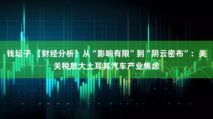 钱坛子 【财经分析】从“影响有限”到“阴云密布”：美关税放大土耳其汽车产业焦虑