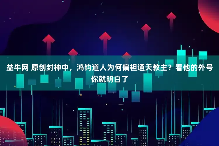益牛网 原创封神中，鸿钧道人为何偏袒通天教主？看他的外号你就明白了