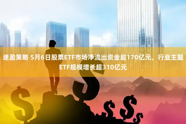 速盈策略 5月6日股票ETF市场净流出资金超170亿元，行业主题ETF规模增长超310亿元